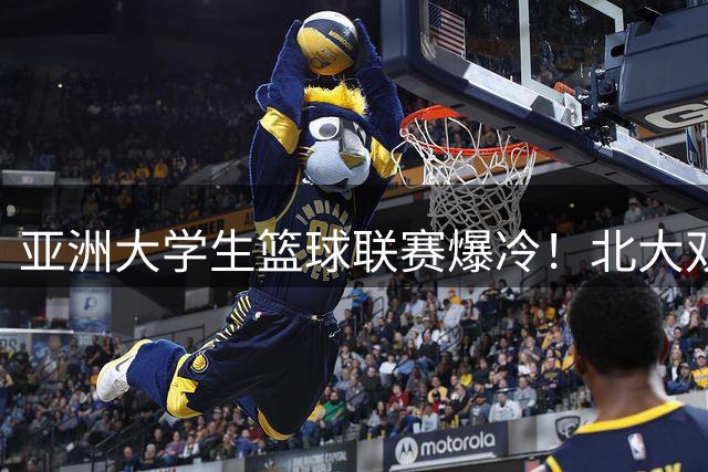 亚洲大学生篮球联赛爆冷！北大双子星合砍32分血洗港中大59分