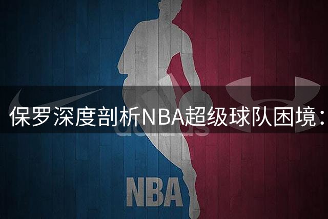 保罗深度剖析NBA超级球队困境：球星心理博弈成胜负关键