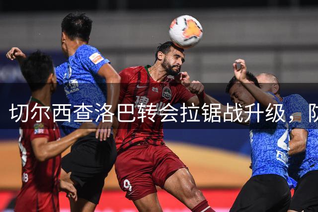 切尔西查洛巴转会拉锯战升级，防线重组牵动英超格局