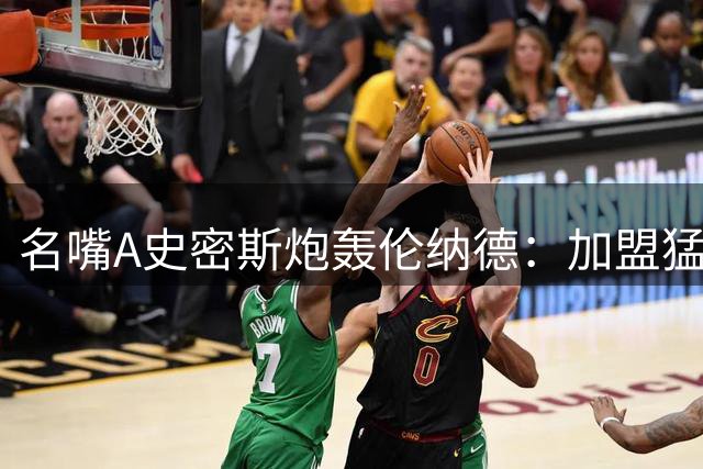 名嘴A史密斯炮轰伦纳德：加盟猛龙应作废 事件声明缺乏担当