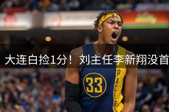 大连白捡1分！刘主任李新翔没首发，罚点为何盯上魏震？45号没支点作用