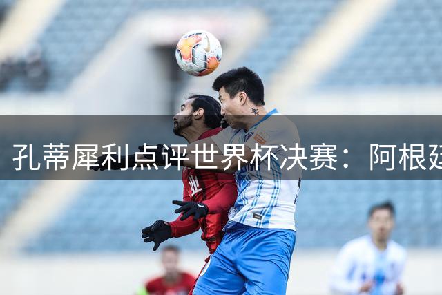 孔蒂犀利点评世界杯决赛：阿根廷保守战术埋没劳塔罗 西班牙王朝正在崛起