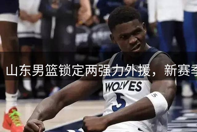 山东男篮锁定两强力外援，新赛季战力升级显著