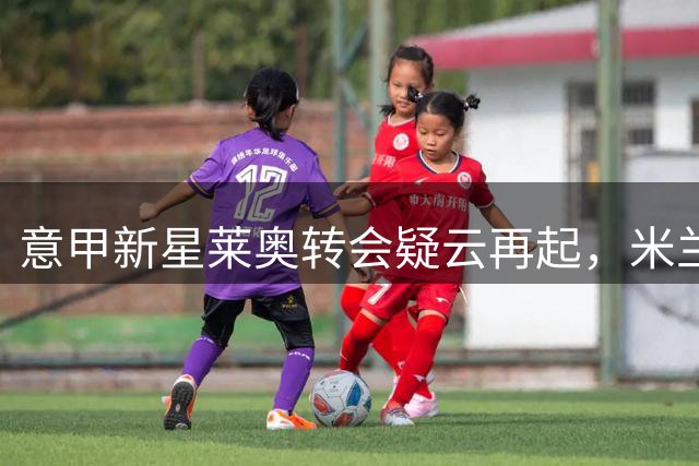意甲新星莱奥转会疑云再起，米兰曼联互换锋线引发热议