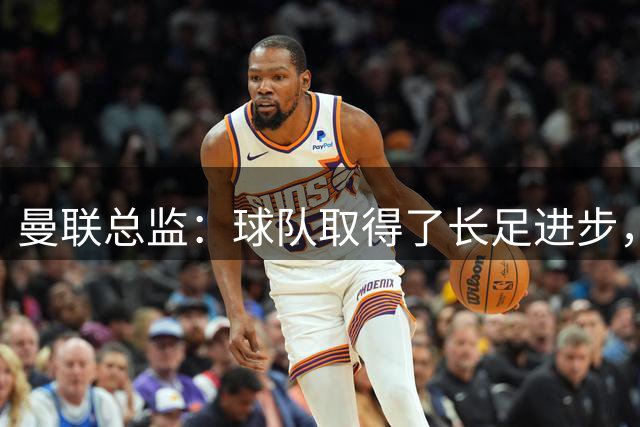 曼联总监：球队取得了长足进步，正在打造四线竞争的优秀队伍