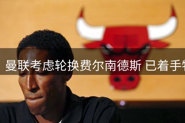 曼联考虑轮换费尔南德斯 已着手物色接班人