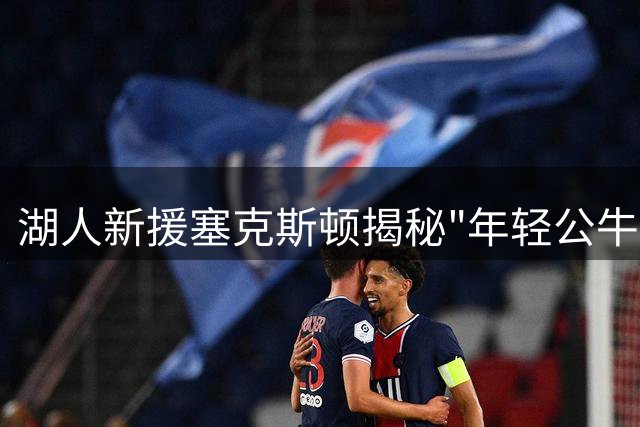湖人新援塞克斯顿揭秘"年轻公牛"绰号背后的成长故事