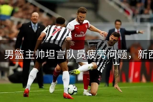 男篮主帅坦言队员疲劳问题，新西兰集训次数引关注