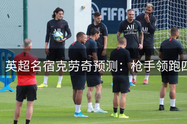 英超名宿克劳奇预测：枪手领跑四强，红军暂缺争冠实力