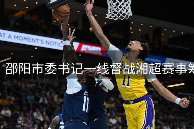 邵阳市委书记一线督战湘超赛事筹备 多措并举打造"体育+消费"城市新名片