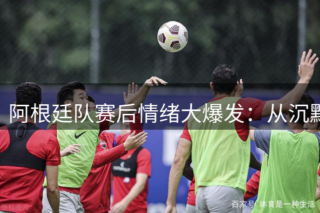 阿根廷队赛后情绪大爆发：从沉默到冲突全纪录