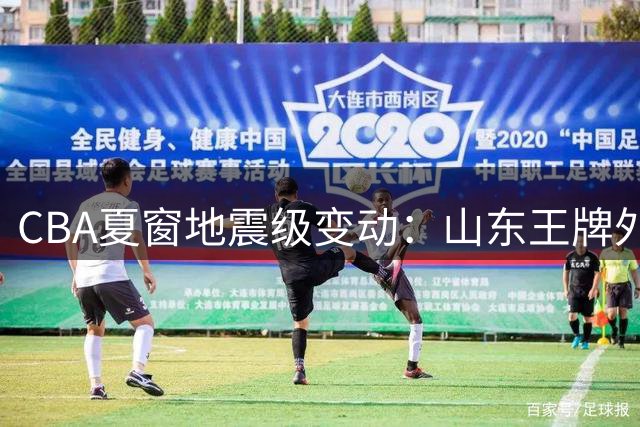 CBA夏窗地震级变动：山东王牌外援出走 北控核心迎转机 广厦主力分崩离析